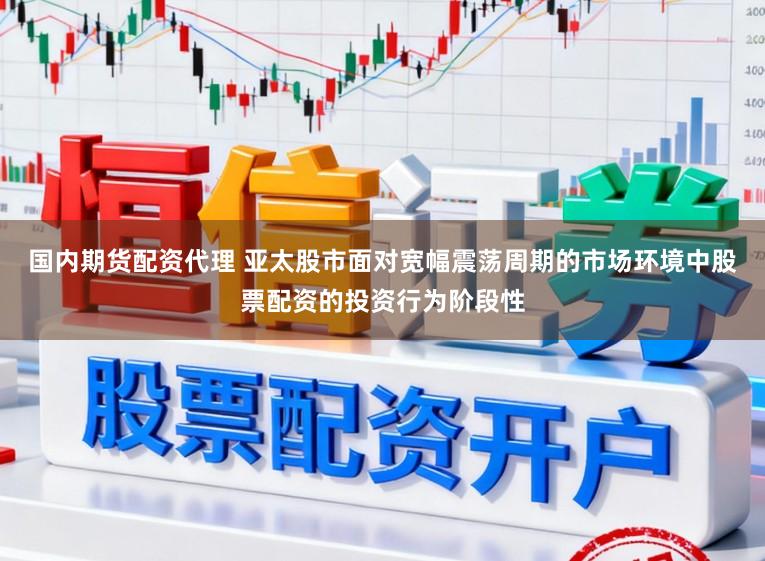 国内期货配资代理 亚太股市面对宽幅震荡周期的市场环境中股票配资的投资行为阶段性