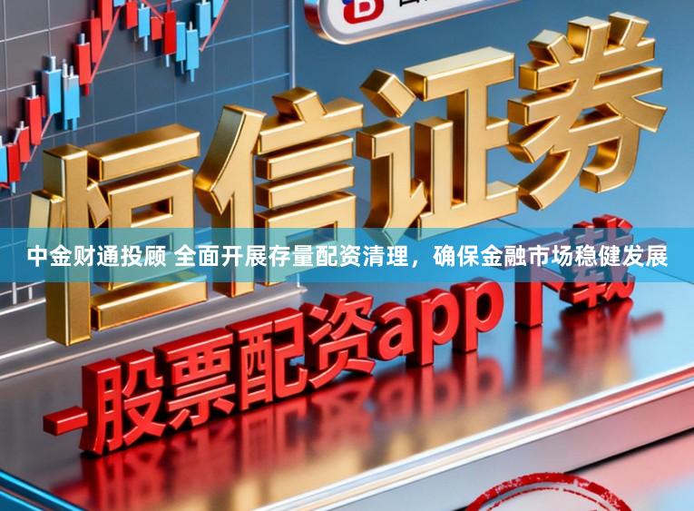 中金财通投顾 全面开展存量配资清理，确保金融市场稳健发展